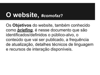 O website, #comofaz?
Os Objetivos do website, também conhecido
como briefing, é nesse documento que são
identificados/definidos o público-alvo, o
conteúdo que vai ser publicado, a frequência
de atualização, detalhes técnicos de linguagem
e recursos de interação disponíveis.
 