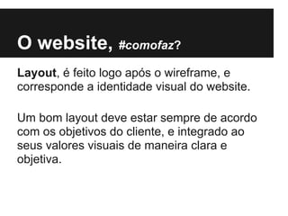 O website, #comofaz?
Layout, é feito logo após o wireframe, e
corresponde a identidade visual do website.

Um bom layout deve estar sempre de acordo
com os objetivos do cliente, e integrado ao
seus valores visuais de maneira clara e
objetiva.
 