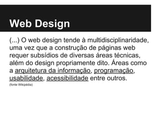 Web Design
(...) O web design tende à multidisciplinaridade,
uma vez que a construção de páginas web
requer subsídios de diversas áreas técnicas,
além do design propriamente dito. Áreas como
a arquitetura da informação, programação,
usabilidade, acessibilidade entre outros.
(fonte Wikipédia)
 