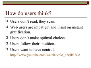 How do users think?
   Users don’t read, they scan.
   Web users are impatient and insist on instant
    gratification.
   Users don’t make optimal choices.
   Users follow their intuition.
   Users want to have control.
    http://www.youtube.com/watch?v=lo_a2cfBUGc
 