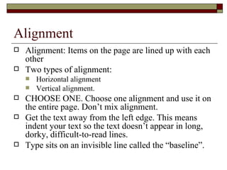Alignment
   Alignment: Items on the page are lined up with each
    other
   Two types of alignment:
       Horizontal alignment
       Vertical alignment.
   CHOOSE ONE. Choose one alignment and use it on
    the entire page. Don’t mix alignment.
   Get the text away from the left edge. This means
    indent your text so the text doesn’t appear in long,
    dorky, difficult-to-read lines.
   Type sits on an invisible line called the “baseline”.
 