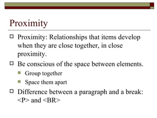 Proximity
   Proximity: Relationships that items develop
    when they are close together, in close
    proximity.
   Be conscious of the space between elements.
       Group together
       Space them apart
   Difference between a paragraph and a break:
    <P> and <BR>
 