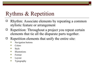 Rythms & Repetition
   Rhythm: Associate elements by repeating a common
    stylistic feature or arrangement
   Repetition: Throughout a project you repeat certain
    elements that tie all the disparate parts together.
   Repetition elements that unify the entire site:
       Navigation buttons
       Colors
       Style
       Illustrations
       Format
       Layout
       Typography
 