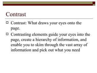 Contrast
   Contrast: What draws your eyes onto the
    page.
   Contrasting elements guide your eyes into the
    page, create a hierarchy of information, and
    enable you to skim through the vast array of
    information and pick out what you need
 