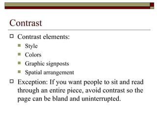 Contrast
   Contrast elements:
       Style
       Colors
       Graphic signposts
       Spatial arrangement
   Exception: If you want people to sit and read
    through an entire piece, avoid contrast so the
    page can be bland and uninterrupted.
 