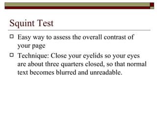 Squint Test
   Easy way to assess the overall contrast of
    your page
   Technique: Close your eyelids so your eyes
    are about three quarters closed, so that normal
    text becomes blurred and unreadable.
 