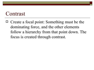 Contrast
   Create a focal point: Something must be the
    dominating force, and the other elements
    follow a hierarchy from that point down. The
    focus is created through contrast.
 