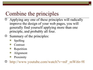 Combine the principles
   Applying any one of these principles will radically
    improve the design of your web pages, you will
    generally find yourself applying more than one
    principle, and probably all four.
   Summary of the principles:
       Spelling
       Contrast
       Repetition
       Alignment
       Proximity
   http://www.youtube.com/watch?v=mF_mWi6r-9I
 