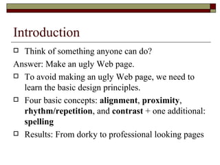 Introduction
 Think of something anyone can do?
Answer: Make an ugly Web page.
 To avoid making an ugly Web page, we need to
  learn the basic design principles.
 Four basic concepts: alignment, proximity,
  rhythm/repetition, and contrast + one additional:
  spelling
 Results: From dorky to professional looking pages
 