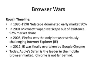 Browser Wars
Rough Timeline:
• In 1995-1998 Netscape dominated early market 90%
• In 2001 Microsoft wiped Netscape out of existence.
92% market share
• In 2008, Firefox was the only browser seriously
challenging Internet Explorer (IE)
• In 2012, IE was finally overtaken by Google Chrome
• Today, Apple’s Safari is the leader in the mobile
browser market. Chrome is not far behind.
 