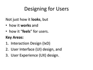 Designing for Users
Not just how it looks, but
• how it works and
• how it “feels” for users.
Key Areas:
1. Interaction Design (IxD)
2. User Interface (UI) design, and
3. User Experience (UX) design.
 