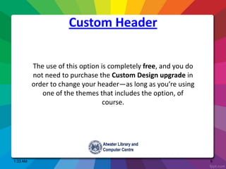 Custom Header
1:33 AM 9
The use of this option is completely free, and you do
not need to purchase the Custom Design upgrade in
order to change your header—as long as you’re using
one of the themes that includes the option, of
course.
 