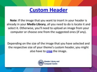 1:33 AM 13
Note: If the image that you want to insert in your header is
already in your Media Library, all you need to do is locate it and
select it. Otherwise, you’ll need to upload an image from your
computer or choose one from the suggested ones (if any).
Depending on the size of the image that you have selected and
the respective size of your theme’s custom header, you might
also have to crop the image.
Custom Header
 