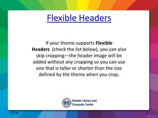 1:33 AM 14
Flexible Headers
If your theme supports Flexible
Headers (check the list below), you can also
skip cropping—the header image will be
added without any cropping so you can use
one that is taller or shorter than the size
defined by the theme when you crop.
 