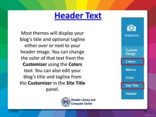 1:33 AM 16
Most themes will display your
blog’s title and optional tagline
either over or next to your
header image. You can change
the color of that text from the
Customizer using the Colors
tool. You can also edit your
blog’s title and tagline from
the Customizer in the Site Title
panel.
Header Text
 