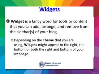 Widgets
 Widget is a fancy word for tools or content
that you can add, arrange, and remove from
the sidebar(s) of your blog.
 Depending on the Theme that you are
using, Widgets might appear to the right, the
bottom or both the right and bottom of your
webpage.
1:33 AM 4
 