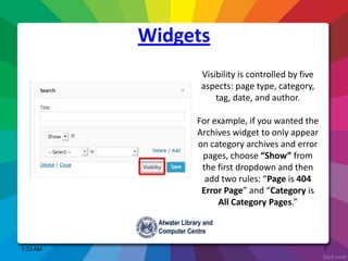 Widgets
Visibility is controlled by five
aspects: page type, category,
tag, date, and author.
For example, if you wanted the
Archives widget to only appear
on category archives and error
pages, choose “Show” from
the first dropdown and then
add two rules: “Page is 404
Error Page” and “Category is
All Category Pages.”
1:33 AM 7
 