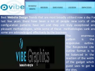 Best Website Design Trends that are most broadly utilized now a day For 
last few years there have been a lot of people new sorts of site 
configuration patterns have set and they are truly exceptional and 
pleasant methodologies, while some of these methodologies sank and 
some are acknowledged effectively by the business. 
The enormous 
pattern is the 
responsive outline. 
The Responsive site 
outline format is to 
be balanced in the 
reaction of the width 
of the gadget which 
guest uses to get to 
the sites. 
 