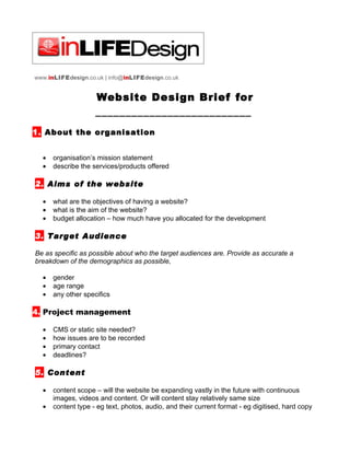 www.inLIFEdesign.co.uk | info@inLIFEdesign.co.uk


                    Website Design Brief for
                    __________________________
1. About the organisation


  •   organisation’s mission statement
  •   describe the services/products offered

2. Aims of the website

  •   what are the objectives of having a website?
  •   what is the aim of the website?
  •   budget allocation – how much have you allocated for the development

3. Target Audience

Be as specific as possible about who the target audiences are. Provide as accurate a
breakdown of the demographics as possible,

  •   gender
  •   age range
  •   any other specifics

4. Project management

  •   CMS or static site needed?
  •   how issues are to be recorded
  •   primary contact
  •   deadlines?

5. Content

  •   content scope – will the website be expanding vastly in the future with continuous
      images, videos and content. Or will content stay relatively same size
  •   content type - eg text, photos, audio, and their current format - eg digitised, hard copy
 