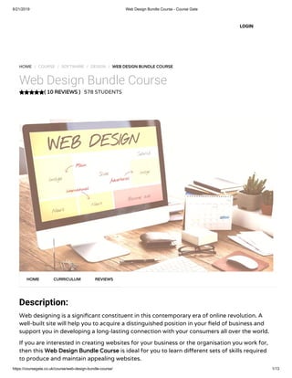 6/21/2019 Web Design Bundle Course - Course Gate
https://coursegate.co.uk/course/web-design-bundle-course/ 1/13
( 10 REVIEWS )
HOME / COURSE / SOFTWARE / DESIGN / WEB DESIGN BUNDLE COURSE
Web Design Bundle Course
578 STUDENTS
Description: 
Web designing is a signi cant constituent in this contemporary era of online revolution. A
well-built site will help you to acquire a distinguished position in your eld of business and
support you in developing a long-lasting connection with your consumers all over the world.
If you are interested in creating websites for your business or the organisation you work for,
then this Web Design Bundle Course is ideal for you to learn di erent sets of skills required
to produce and maintain appealing websites.
HOME CURRICULUM REVIEWS
LOGIN
 