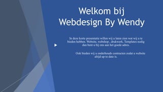 Welkom bij
Webdesign By Wendy
In deze korte presentatie willen wij u laten zien wat wij u te
bieden hebben. Website, webshop , drukwerk, Templates nodig
dan bent u bij ons aan het goede adres.
Ook bieden wij u onderhouds contracten zodat u website
altijd up to date is.
 