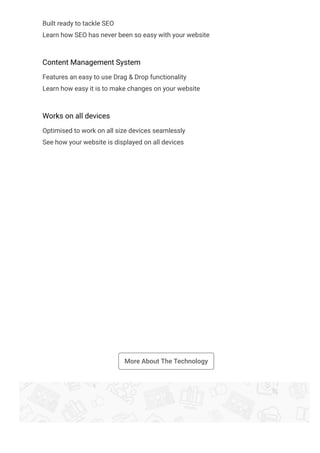 Built ready to tackle SEO
Learn how SEO has never been so easy with your website
Content Management System
Features an easy to use Drag & Drop functionality
Learn how easy it is to make changes on your website
Works on all devices
Optimised to work on all size devices seamlessly
See how your website is displayed on all devices
More About The Technology
 