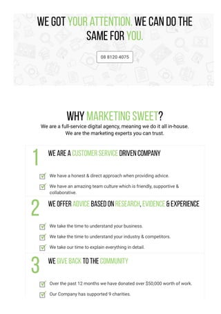 We got your attention. We can do the
same for you.
08 8120 4075
Why Marketing Sweet?
We are a full-service digital agency, meaning we do it all in-house.
We are the marketing experts you can trust.
We are a customer service driven company
We have a honest & direct approach when providing advice.
We have an amazing team culture which is friendly, supportive &
collaborative.
We offer advice based on research, evidence & experience
We take the time to understand your business.
We take the time to understand your industry & competitors.
We take our time to explain everything in detail.
We give back to the community
Over the past 12 months we have donated over $50,000 worth of work.
Our Company has supported 9 charities.
 