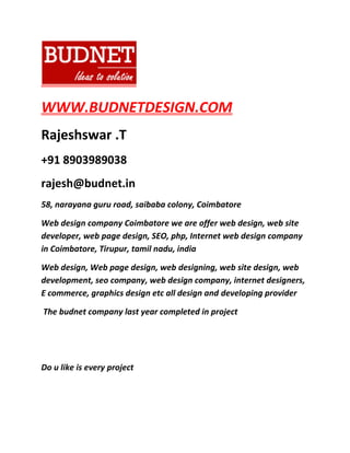 WWW.BUDNETDESIGN.COM
Rajeshswar .T
+91 8903989038
rajesh@budnet.in
58, narayana guru road, saibaba colony, Coimbatore
Web design company Coimbatore we are offer web design, web site
developer, web page design, SEO, php, Internet web design company
in Coimbatore, Tirupur, tamil nadu, india
Web design, Web page design, web designing, web site design, web
development, seo company, web design company, internet designers,
E commerce, graphics design etc all design and developing provider
The budnet company last year completed in project
Do u like is every project
 