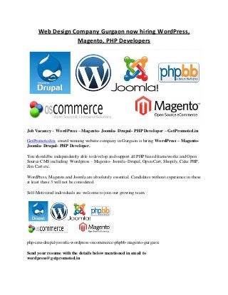 Web Design Company Gurgaon now hiring WordPress,
Magento, PHP Developers
Job Vacancy – WordPress – Magento- Joomla- Drupal- PHP Developer – GetPromoted.in
GetPromoted.in, award winning website company in Gurgaon is hiring WordPress – Magento-
Joomla- Drupal- PHP Developer.
You should be independently able to develop and support all PHP based frameworks and Open
Source CMS including Wordpress – Magento- Joomla- Drupal, Open Cart, Shopify, Cake PHP,
Zen Cart etc.
WordPress, Magento and Joomla are absolutely essential. Candidates without experience in these
at least these 3 will not be considered.
Self-Motivated individuals are welcome to join our growing team.
php-cms-drupal-joomla-wordpress-oscommerce-phpbb-magento-gurgaon
Send your resume with the details below mentioned in email to
wordpress@getpromoted.in
 