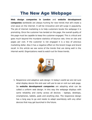The New Age Webpage
Web

design

companies

in

London

and

website

development

companies worldwide are always hunting for new trends that will create a
viral wave on the internet. It will be innovative and will surge in popularity.
The job of internet marketing is to help customers locate the webpage it is
promoting. Once the customer has landed on the page, the overall quality of
the page must be capable to keep the customer engaged. This is critical and
goes much beyond the mundane statistics of bounce rate, time on site and
pages per visit. If the customer is not engaged it is a loss of precious
marketing dollar. Also it has a negative effect on the brand image and brand
recall. In this article we see some of the trends that are doing well in the
internet world. Organizations need to watch out for these trends.

1. Responsive and adaptive web design: In today’s world we are not sure
what display device the end user will use to see or visit our web page.
So website development companies are adopting what can be
called a uniform web design. In this way the webpage displays with
same reliability and clarity across all devices – laptops, desktops,
smartphones, tablets, pads and anything else. The responsive design
has a long way to go and needs to adapt seamlessly with any other
devices that may get launched in the future.

 