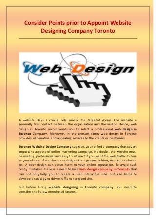 Consider Points prior to Appoint Website
         Designing Company Toronto




A website plays a crucial role among the targeted group. The website is
generally first contact between the organization and the visitor. Hence, web
design in Toronto recommends you to select a professional web design in
Toronto Company. Moreover, in the present times web design in Toronto
provides informative and appealing services to the clients or customers.

Toronto Website Design Company suggests you to find a company that covers
important aspects of online marketing campaign. No doubt, the website must
be inviting, professional and easy to interact if you want the web traffic to turn
to your clients. If the site is not designed in a proper fashion, you have to lose a
lot. A poor design can cause harm to your online reputation. To avoid such
costly mistakes, there is a need to hire web design company in Toronto that
can not only help you to create a user interactive site, but also helps to
develop a strategy to drive traffic to targeted site.

But before hiring website designing in Toronto company, you need to
consider the below mentioned factors.
 