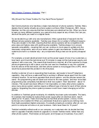 Web_Design_Company_Websites : Part I


Why Should You Chose Toshiba For Your Nest Phone System?


Dial Communications only handles a single manufacturer of phone systems, Toshiba. Many
dealers like to handle virtually any phone system out there, Mitel, Panasonic, NEC, Avaya,
Meridian; but this only ensures that their technicians are stretched too thin. When you have
to learn so many different systems, you cannot be truly expert at any of them. Nor can you
stock all the parts you need on a regular basis.

So we decided to go with only one manufacturer. After a great deal of research into the
different phone systems available - Toshiba was chosen for a number of different reasons.
They are a leader in the field, meaning that their phone systems will be competitive both
price-wise and feature-wise with anything else available. Toshiba always try to ensure
upwards compatibility - meaning that you can continue in most cases to update only the
necessary components, and not your entire system to gain new features. Toshiba phone
systems are built in a modular way - any components that go bad can be quickly swapped
out.

For example, a recent electrical storm took out the power supply of one of our customers, a
local bank; and it took the technician just 15 minutes to swap out the bad power supply, and
replace it with a new one. This means that downtime is minimal, all of the customer's unique
phone programming is still in place, and the cost was low. Needless to say, this customer
took the advice of the technician, and their phone system is now plugged into a UPS, which
would have prevented this problem in the first place.

Another customer of ours is expanding their business, and needs to have IP telephone
capability - they will have a sales staff that is working in different areas apart from the main
company location. So we have upgraded their phone system - and the phones remain the
same - the programming was all saved and moved to the new system, and their Voice Mail
programming was completely transferred to their new system. Total 'downtime' - about 10
minutes. This would have been difficult, if not impossible, on many other phone systems,
since many phone system vendors require a different type of phone for each of their phone
systems. Upgrading the phone system processor would have meant changing out all the
phones.

In addition to Toshiba's great modularity, it's reliability has been quite noticeable. The bank,
for example, that needed to replace their power supply after an electrical storm, hasn't
called us for 15 years. That's how long they've had their phone system. (I know, I'm the
technician who installed it!) When you understand that phone systems are nothing more
than highly specialized digital computers, it's actually amazing to consider; after all, can you
point to a computer at home or at your business - that's been there for 15 years?

Toshiba's reliability reflects well on our company, our customers who do decide that they
want to upgrade invariably decide to upgrade to a newer Toshiba model, rather than any
other phone system. That makes us look good, and it keeps us in business. If you don't
 