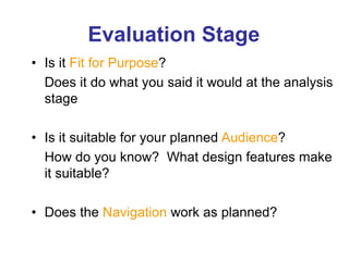 Evaluation Stage
• Is it Fit for Purpose?
Does it do what you said it would at the analysis
stage
• Is it suitable for your planned Audience?
How do you know? What design features make
it suitable?
• Does the Navigation work as planned?
 