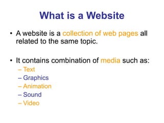 What is a Website
• A website is a collection of web pages all
related to the same topic.
• It contains combination of media such as:
– Text
– Graphics
– Animation
– Sound
– Video
 
