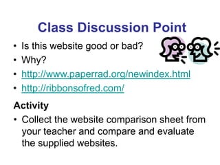 Class Discussion Point
• Is this website good or bad?
• Why?
• http://www.paperrad.org/newindex.html
• http://ribbonsofred.com/
Activity
• Collect the website comparison sheet from
your teacher and compare and evaluate
the supplied websites.
 