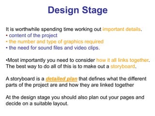 It is worthwhile spending time working out important details.
• content of the project
• the number and type of graphics required
• the need for sound files and video clips.
•Most importantly you need to consider how it all links together.
The best way to do all of this is to make out a storyboard.
A storyboard is a detailed plan that defines what the different
parts of the project are and how they are linked together
At the design stage you should also plan out your pages and
decide on a suitable layout.
Design Stage
 