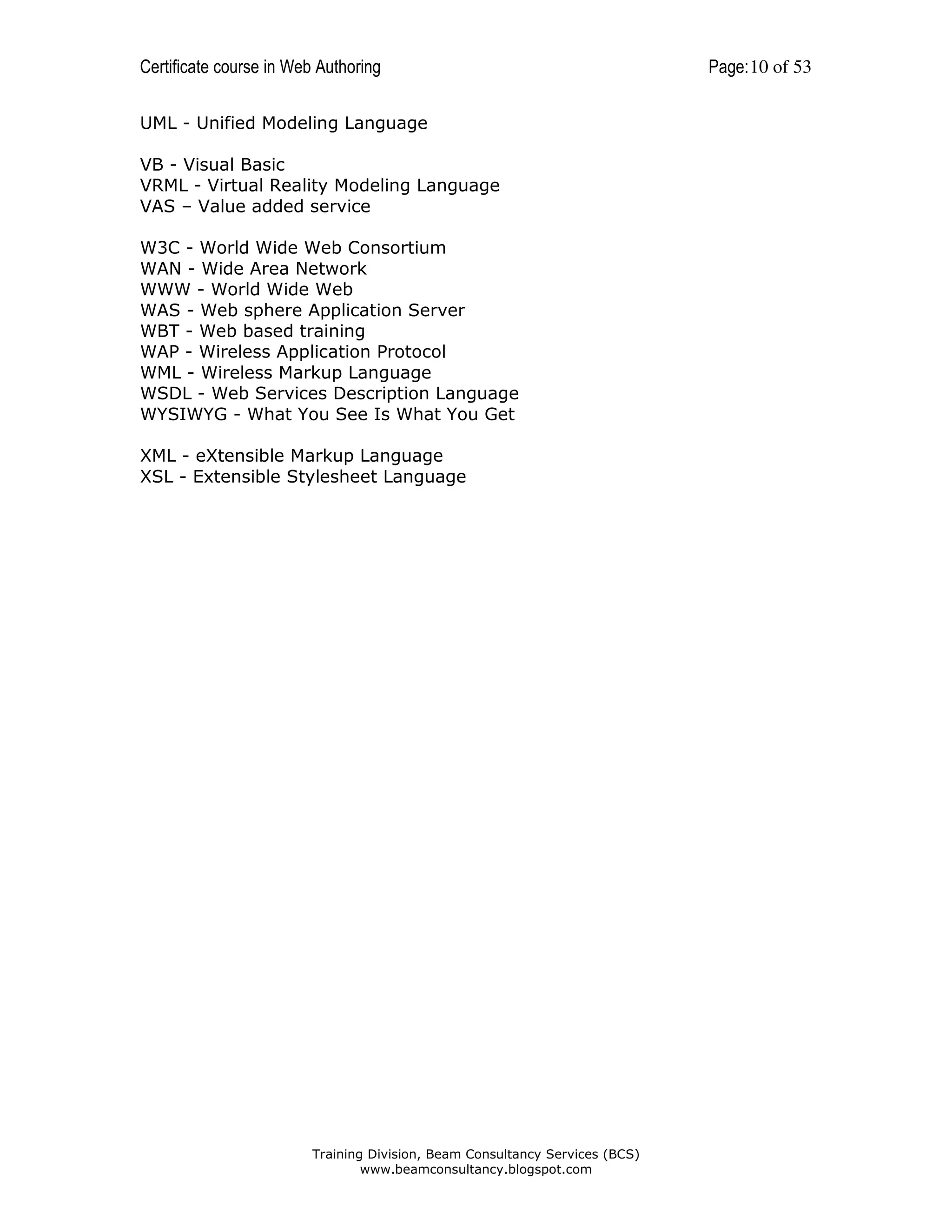 Certificate course in Web Authoring
UML - Unified Modeling Language
VB - Visual Basic
VRML - Virtual Reality Modeling Language
VAS – Value added service
W3C - World Wide Web Consortium
WAN - Wide Area Network
WWW - World Wide Web
WAS - Web sphere Application Server
WBT - Web based training
WAP - Wireless Application Protocol
WML - Wireless Markup Language
WSDL - Web Services Description Language
WYSIWYG - What You See Is What You Get
XML - eXtensible Markup Language
XSL - Extensible Stylesheet Language

Training Division, Beam Consultancy Services (BCS)
www.beamconsultancy.blogspot.com

Page: 10 of 53

 
