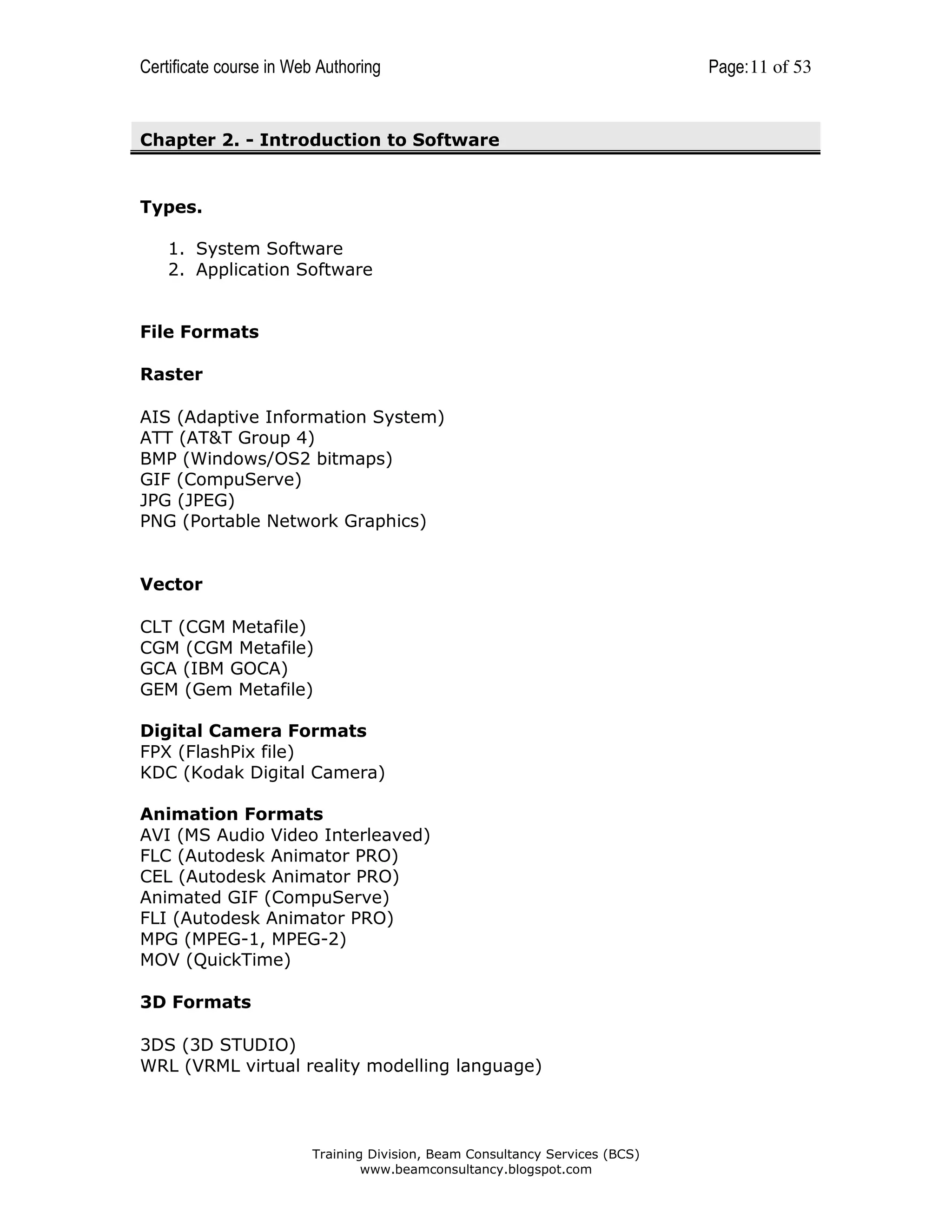 Certificate course in Web Authoring

Chapter 2. - Introduction to Software

Types.
1. System Software
2. Application Software

File Formats
Raster
AIS (Adaptive Information System)
ATT (AT&T Group 4)
BMP (Windows/OS2 bitmaps)
GIF (CompuServe)
JPG (JPEG)
PNG (Portable Network Graphics)

Vector
CLT (CGM Metafile)
CGM (CGM Metafile)
GCA (IBM GOCA)
GEM (Gem Metafile)
Digital Camera Formats
FPX (FlashPix file)
KDC (Kodak Digital Camera)
Animation Formats
AVI (MS Audio Video Interleaved)
FLC (Autodesk Animator PRO)
CEL (Autodesk Animator PRO)
Animated GIF (CompuServe)
FLI (Autodesk Animator PRO)
MPG (MPEG-1, MPEG-2)
MOV (QuickTime)
3D Formats
3DS (3D STUDIO)
WRL (VRML virtual reality modelling language)

Training Division, Beam Consultancy Services (BCS)
www.beamconsultancy.blogspot.com

Page: 11 of 53

 
