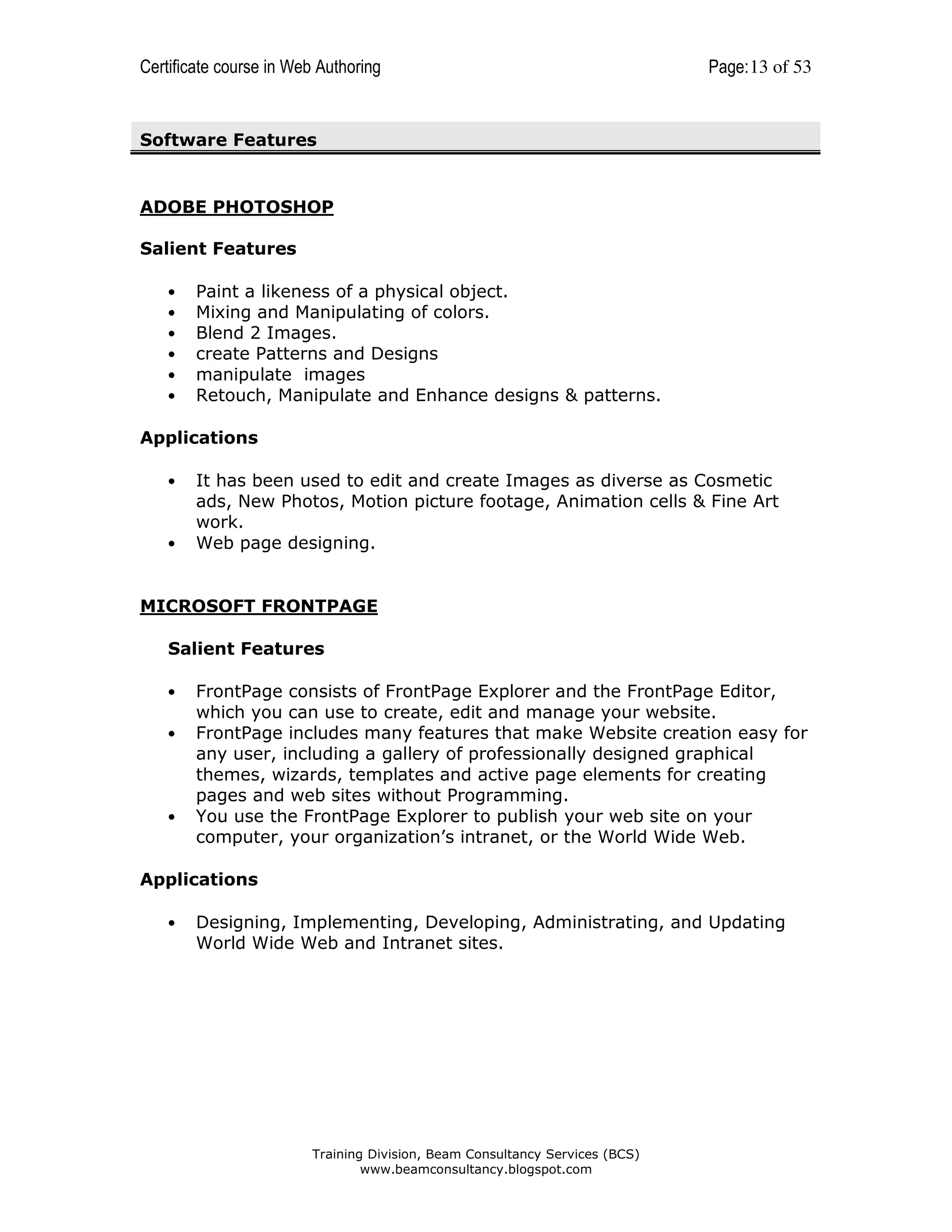 Certificate course in Web Authoring

Page: 13 of 53

Software Features

ADOBE PHOTOSHOP
Salient Features
•
•
•
•
•
•

Paint a likeness of a physical object.
Mixing and Manipulating of colors.
Blend 2 Images.
create Patterns and Designs
manipulate images
Retouch, Manipulate and Enhance designs & patterns.

Applications
•

•

It has been used to edit and create Images as diverse as Cosmetic
ads, New Photos, Motion picture footage, Animation cells & Fine Art
work.
Web page designing.

MICROSOFT FRONTPAGE
Salient Features
•
•

•

FrontPage consists of FrontPage Explorer and the FrontPage Editor,
which you can use to create, edit and manage your website.
FrontPage includes many features that make Website creation easy for
any user, including a gallery of professionally designed graphical
themes, wizards, templates and active page elements for creating
pages and web sites without Programming.
You use the FrontPage Explorer to publish your web site on your
computer, your organization’s intranet, or the World Wide Web.

Applications
•

Designing, Implementing, Developing, Administrating, and Updating
World Wide Web and Intranet sites.

Training Division, Beam Consultancy Services (BCS)
www.beamconsultancy.blogspot.com

 