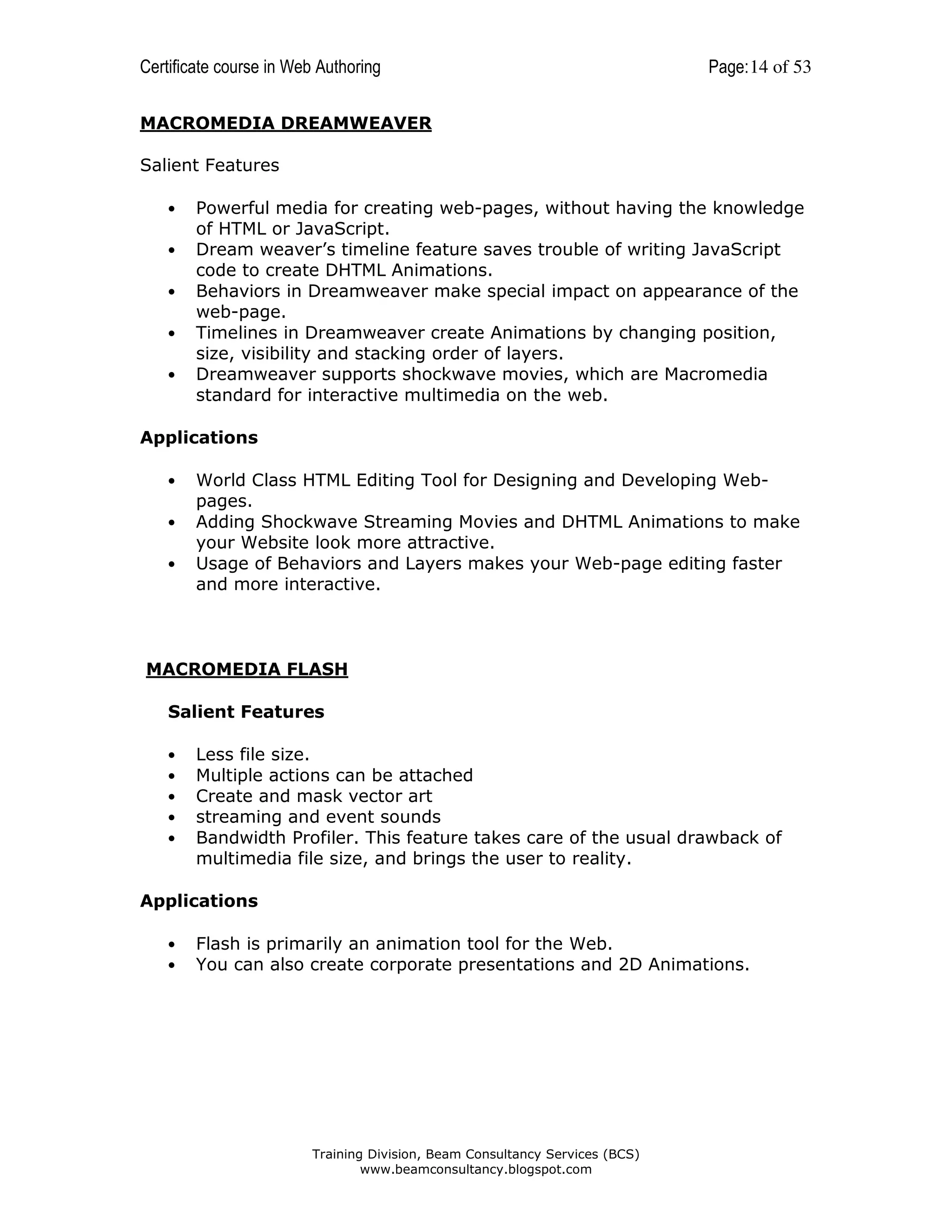 Certificate course in Web Authoring

Page: 14 of 53

MACROMEDIA DREAMWEAVER
Salient Features
•
•
•
•
•

Powerful media for creating web-pages, without having the knowledge
of HTML or JavaScript.
Dream weaver’s timeline feature saves trouble of writing JavaScript
code to create DHTML Animations.
Behaviors in Dreamweaver make special impact on appearance of the
web-page.
Timelines in Dreamweaver create Animations by changing position,
size, visibility and stacking order of layers.
Dreamweaver supports shockwave movies, which are Macromedia
standard for interactive multimedia on the web.

Applications
•
•
•

World Class HTML Editing Tool for Designing and Developing Webpages.
Adding Shockwave Streaming Movies and DHTML Animations to make
your Website look more attractive.
Usage of Behaviors and Layers makes your Web-page editing faster
and more interactive.

MACROMEDIA FLASH
Salient Features
•
•
•
•
•

Less file size.
Multiple actions can be attached
Create and mask vector art
streaming and event sounds
Bandwidth Profiler. This feature takes care of the usual drawback of
multimedia file size, and brings the user to reality.

Applications
•
•

Flash is primarily an animation tool for the Web.
You can also create corporate presentations and 2D Animations.

Training Division, Beam Consultancy Services (BCS)
www.beamconsultancy.blogspot.com

 