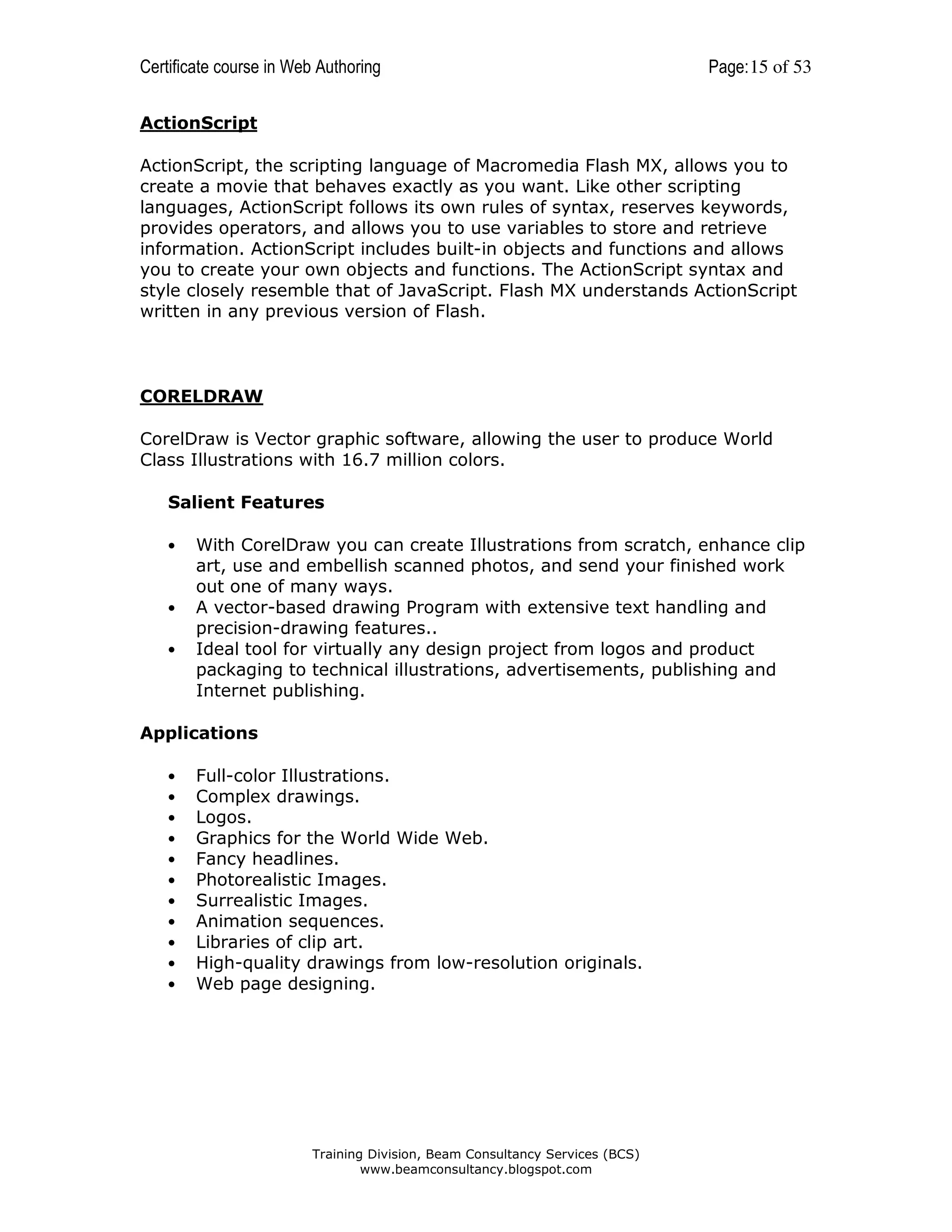 Certificate course in Web Authoring

Page: 15 of 53

ActionScript
ActionScript, the scripting language of Macromedia Flash MX, allows you to
create a movie that behaves exactly as you want. Like other scripting
languages, ActionScript follows its own rules of syntax, reserves keywords,
provides operators, and allows you to use variables to store and retrieve
information. ActionScript includes built-in objects and functions and allows
you to create your own objects and functions. The ActionScript syntax and
style closely resemble that of JavaScript. Flash MX understands ActionScript
written in any previous version of Flash.

CORELDRAW
CorelDraw is Vector graphic software, allowing the user to produce World
Class Illustrations with 16.7 million colors.
Salient Features
•

•
•

With CorelDraw you can create Illustrations from scratch, enhance clip
art, use and embellish scanned photos, and send your finished work
out one of many ways.
A vector-based drawing Program with extensive text handling and
precision-drawing features..
Ideal tool for virtually any design project from logos and product
packaging to technical illustrations, advertisements, publishing and
Internet publishing.

Applications
•
•
•
•
•
•
•
•
•
•
•

Full-color Illustrations.
Complex drawings.
Logos.
Graphics for the World Wide Web.
Fancy headlines.
Photorealistic Images.
Surrealistic Images.
Animation sequences.
Libraries of clip art.
High-quality drawings from low-resolution originals.
Web page designing.

Training Division, Beam Consultancy Services (BCS)
www.beamconsultancy.blogspot.com

 