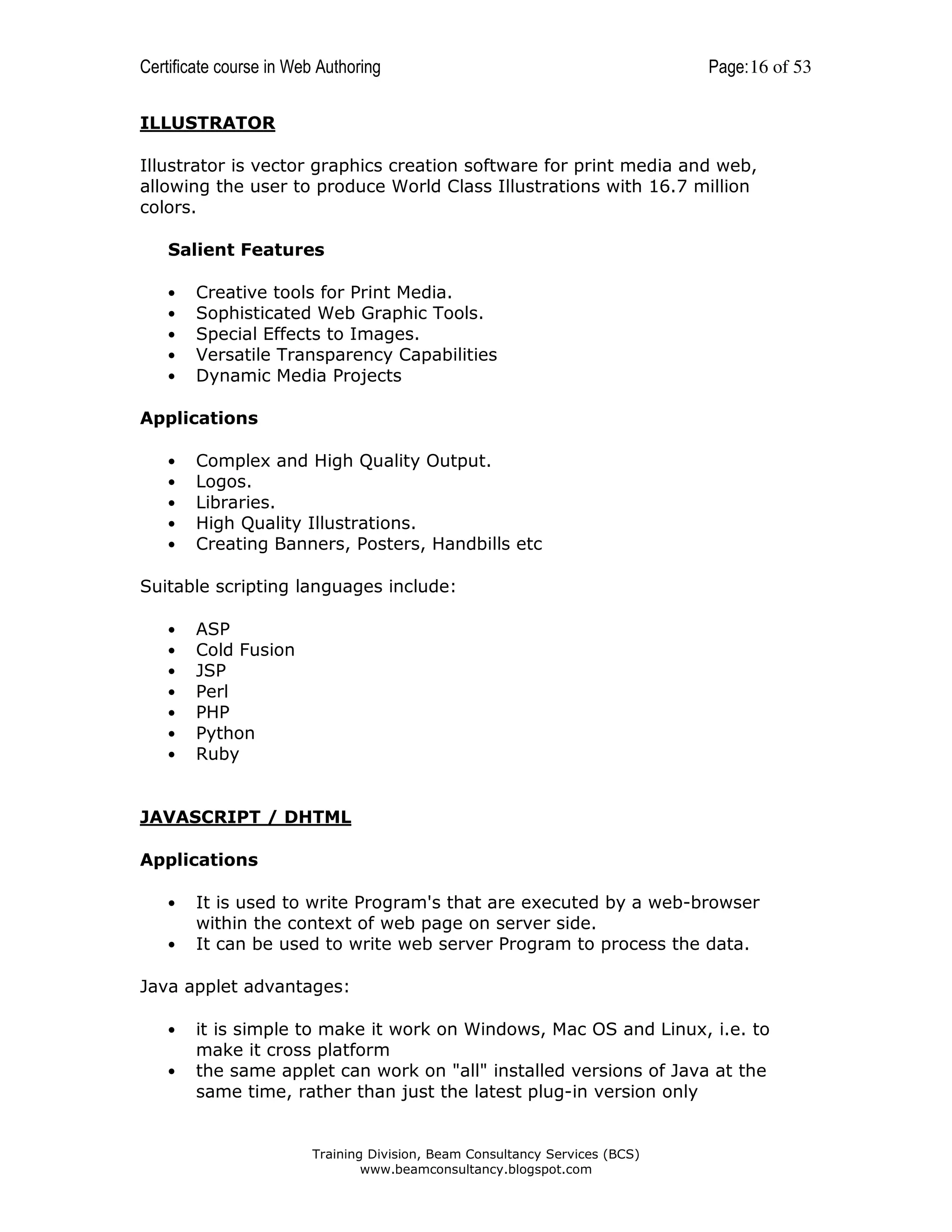 Certificate course in Web Authoring

Page: 16 of 53

ILLUSTRATOR
Illustrator is vector graphics creation software for print media and web,
allowing the user to produce World Class Illustrations with 16.7 million
colors.
Salient Features
•
•
•
•
•

Creative tools for Print Media.
Sophisticated Web Graphic Tools.
Special Effects to Images.
Versatile Transparency Capabilities
Dynamic Media Projects

Applications
•
•
•
•
•

Complex and High Quality Output.
Logos.
Libraries.
High Quality Illustrations.
Creating Banners, Posters, Handbills etc

Suitable scripting languages include:
•
•
•
•
•
•
•

ASP
Cold Fusion
JSP
Perl
PHP
Python
Ruby

JAVASCRIPT / DHTML
Applications
•
•

It is used to write Program's that are executed by a web-browser
within the context of web page on server side.
It can be used to write web server Program to process the data.

Java applet advantages:
•
•

it is simple to make it work on Windows, Mac OS and Linux, i.e. to
make it cross platform
the same applet can work on "all" installed versions of Java at the
same time, rather than just the latest plug-in version only

Training Division, Beam Consultancy Services (BCS)
www.beamconsultancy.blogspot.com

 