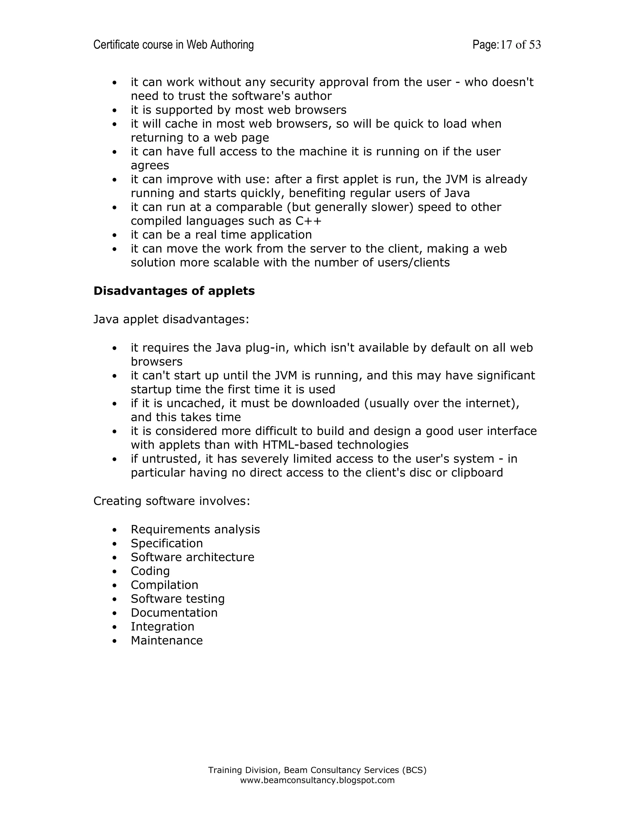 Certificate course in Web Authoring
•
•
•
•
•
•
•
•

Page: 17 of 53

it can work without any security approval from the user - who doesn't
need to trust the software's author
it is supported by most web browsers
it will cache in most web browsers, so will be quick to load when
returning to a web page
it can have full access to the machine it is running on if the user
agrees
it can improve with use: after a first applet is run, the JVM is already
running and starts quickly, benefiting regular users of Java
it can run at a comparable (but generally slower) speed to other
compiled languages such as C++
it can be a real time application
it can move the work from the server to the client, making a web
solution more scalable with the number of users/clients

Disadvantages of applets
Java applet disadvantages:
•
•
•
•
•

it requires the Java plug-in, which isn't available by default on all web
browsers
it can't start up until the JVM is running, and this may have significant
startup time the first time it is used
if it is uncached, it must be downloaded (usually over the internet),
and this takes time
it is considered more difficult to build and design a good user interface
with applets than with HTML-based technologies
if untrusted, it has severely limited access to the user's system - in
particular having no direct access to the client's disc or clipboard

Creating software involves:
•
•
•
•
•
•
•
•
•

Requirements analysis
Specification
Software architecture
Coding
Compilation
Software testing
Documentation
Integration
Maintenance

Training Division, Beam Consultancy Services (BCS)
www.beamconsultancy.blogspot.com

 