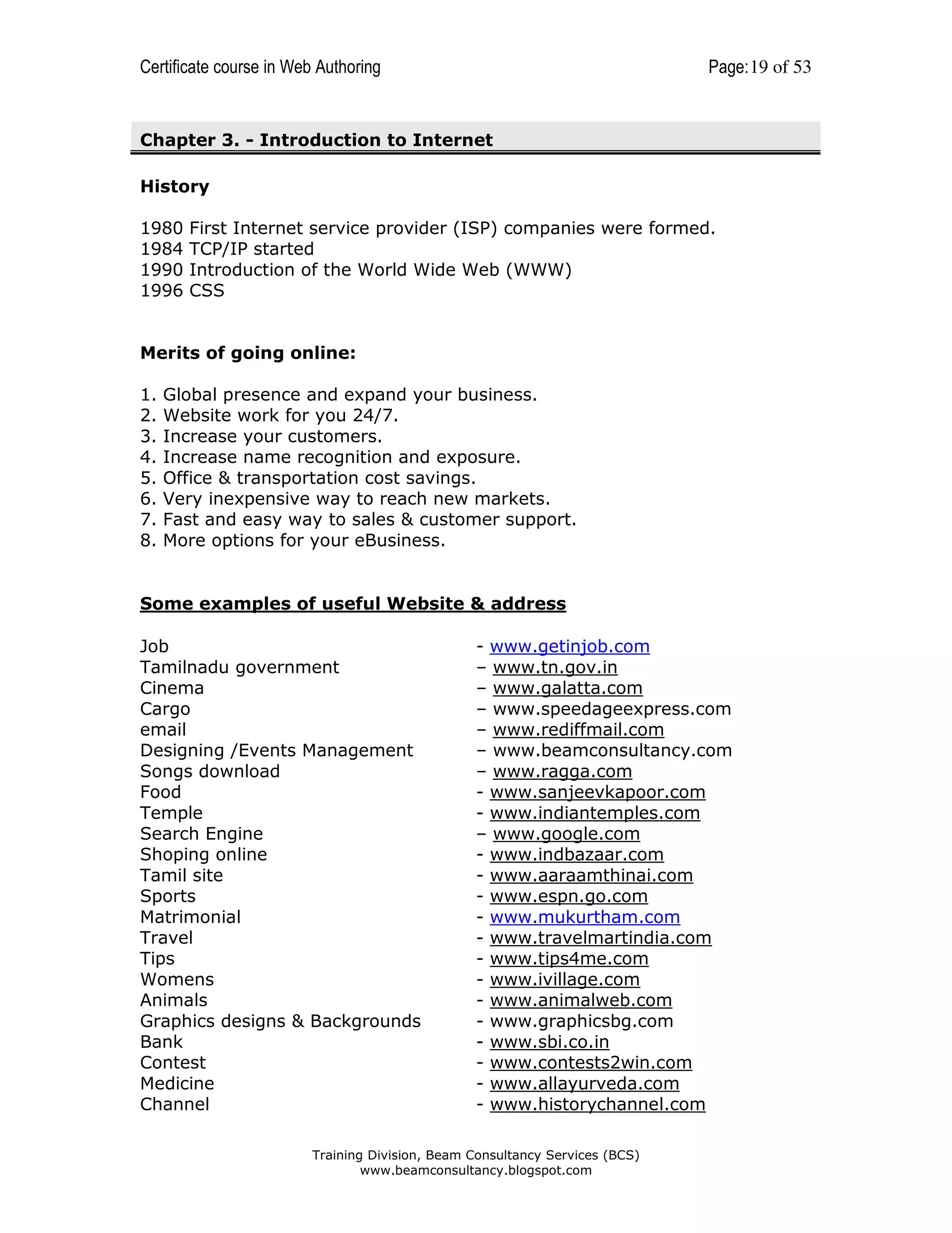 Certificate course in Web Authoring

Page: 19 of 53

Chapter 3. - Introduction to Internet
History
1980
1984
1990
1996

First Internet service provider (ISP) companies were formed.
TCP/IP started
Introduction of the World Wide Web (WWW)
CSS

Merits of going online:
1.
2.
3.
4.
5.
6.
7.
8.

Global presence and expand your business.
Website work for you 24/7.
Increase your customers.
Increase name recognition and exposure.
Office & transportation cost savings.
Very inexpensive way to reach new markets.
Fast and easy way to sales & customer support.
More options for your eBusiness.

Some examples of useful Website & address
Job
Tamilnadu government
Cinema
Cargo
email
Designing /Events Management
Songs download
Food
Temple
Search Engine
Shoping online
Tamil site
Sports
Matrimonial
Travel
Tips
Womens
Animals
Graphics designs & Backgrounds
Bank
Contest
Medicine
Channel

- www.getinjob.com
– www.tn.gov.in
– www.galatta.com
– www.speedageexpress.com
– www.rediffmail.com
– www.beamconsultancy.com
– www.ragga.com
- www.sanjeevkapoor.com
- www.indiantemples.com
– www.google.com
- www.indbazaar.com
- www.aaraamthinai.com
- www.espn.go.com
- www.mukurtham.com
- www.travelmartindia.com
- www.tips4me.com
- www.ivillage.com
- www.animalweb.com
- www.graphicsbg.com
- www.sbi.co.in
- www.contests2win.com
- www.allayurveda.com
- www.historychannel.com

Training Division, Beam Consultancy Services (BCS)
www.beamconsultancy.blogspot.com

 