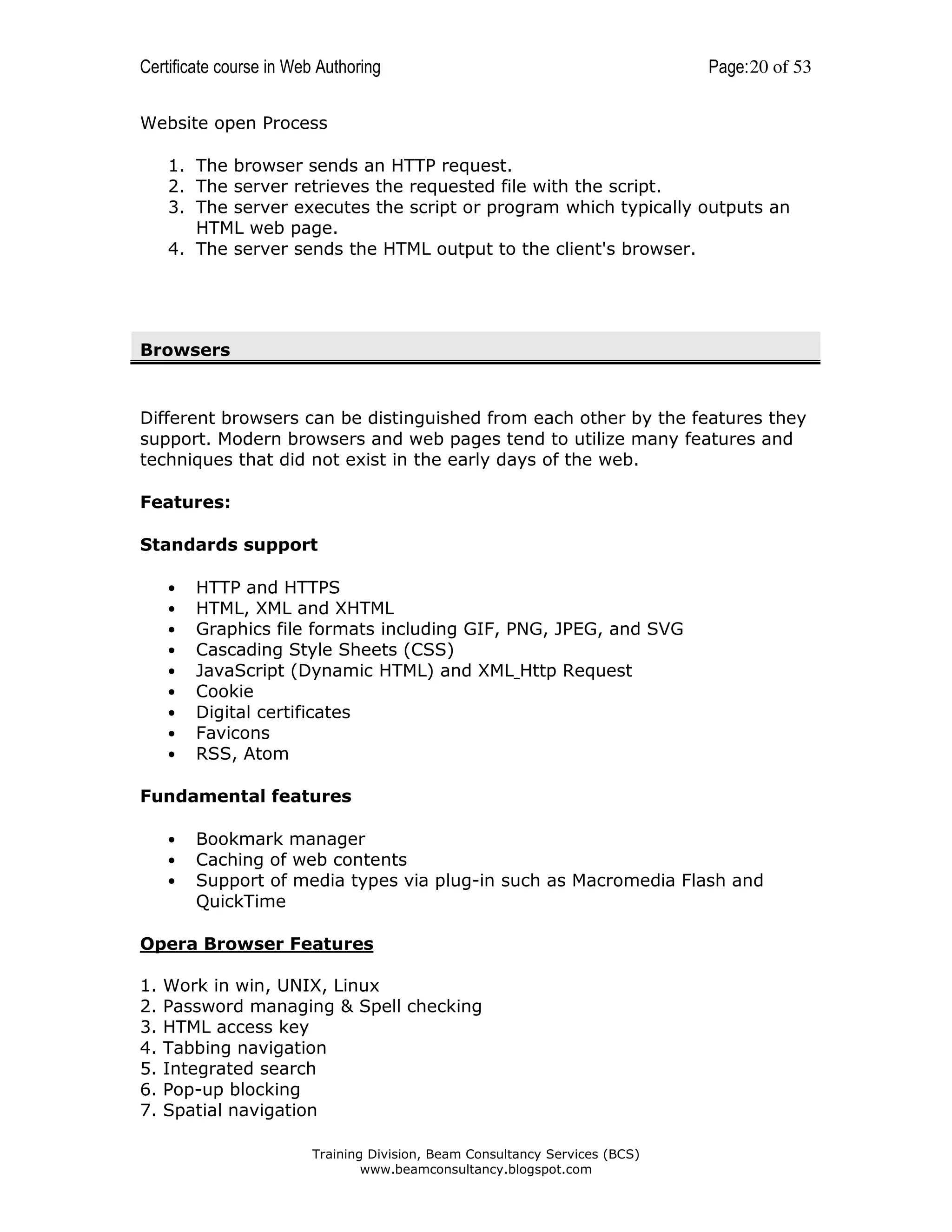 Certificate course in Web Authoring

Page: 20 of 53

Website open Process
1. The browser sends an HTTP request.
2. The server retrieves the requested file with the script.
3. The server executes the script or program which typically outputs an
HTML web page.
4. The server sends the HTML output to the client's browser.

Browsers

Different browsers can be distinguished from each other by the features they
support. Modern browsers and web pages tend to utilize many features and
techniques that did not exist in the early days of the web.
Features:
Standards support
•
•
•
•
•
•
•
•
•

HTTP and HTTPS
HTML, XML and XHTML
Graphics file formats including GIF, PNG, JPEG, and SVG
Cascading Style Sheets (CSS)
JavaScript (Dynamic HTML) and XML Http Request
Cookie
Digital certificates
Favicons
RSS, Atom

Fundamental features
•
•
•

Bookmark manager
Caching of web contents
Support of media types via plug-in such as Macromedia Flash and
QuickTime

Opera Browser Features
1.
2.
3.
4.
5.
6.
7.

Work in win, UNIX, Linux
Password managing & Spell checking
HTML access key
Tabbing navigation
Integrated search
Pop-up blocking
Spatial navigation
Training Division, Beam Consultancy Services (BCS)
www.beamconsultancy.blogspot.com

 