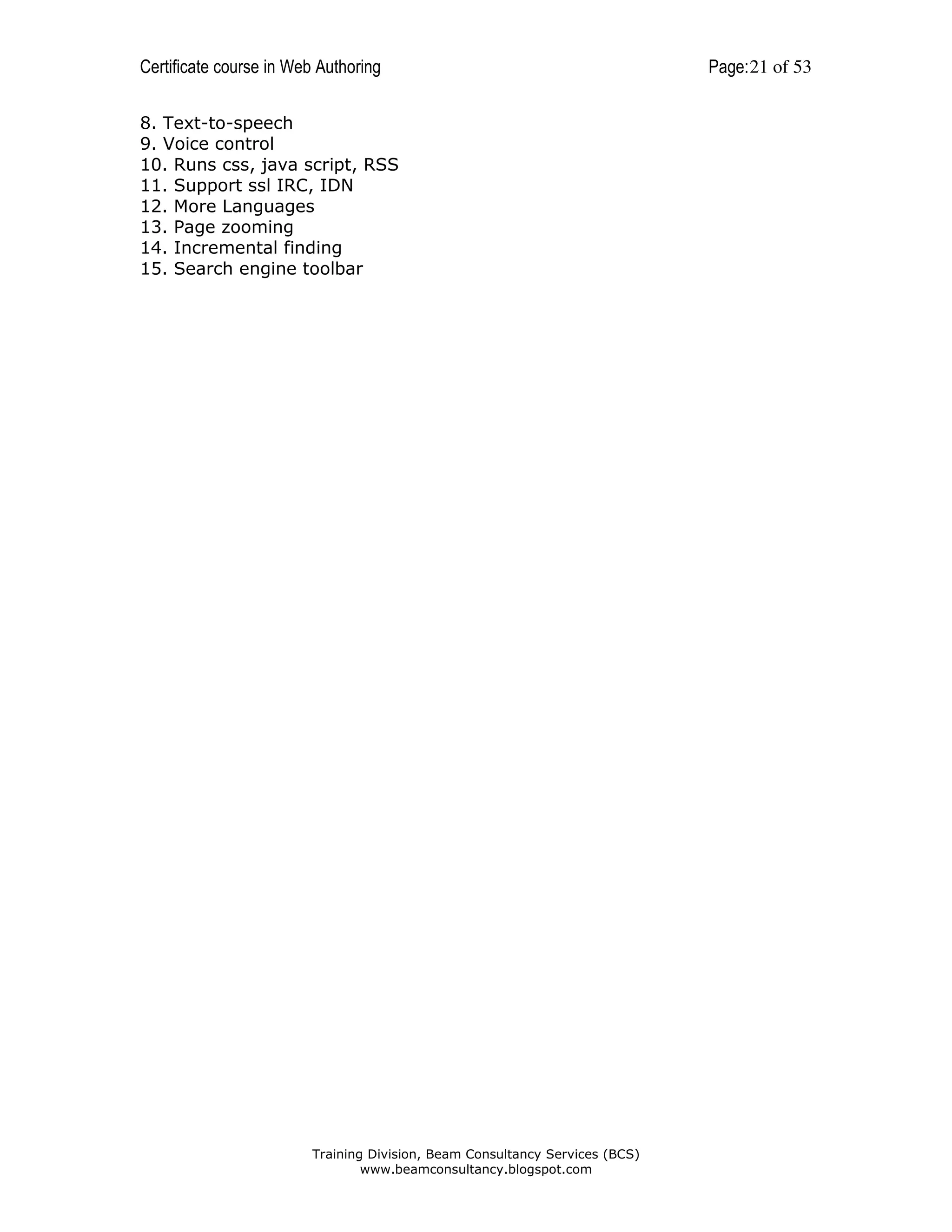Certificate course in Web Authoring
8. Text-to-speech
9. Voice control
10. Runs css, java script, RSS
11. Support ssl IRC, IDN
12. More Languages
13. Page zooming
14. Incremental finding
15. Search engine toolbar

Training Division, Beam Consultancy Services (BCS)
www.beamconsultancy.blogspot.com

Page: 21 of 53

 