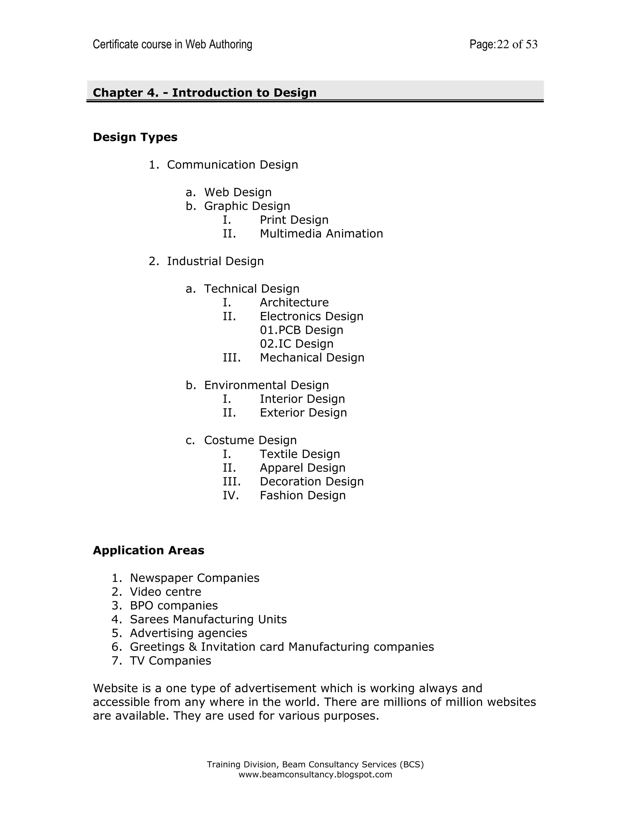 Certificate course in Web Authoring

Page: 22 of 53

Chapter 4. - Introduction to Design

Design Types
1. Communication Design
a. Web Design
b. Graphic Design
I.
Print Design
II.
Multimedia Animation
2. Industrial Design
a. Technical Design
I.
Architecture
II.
Electronics Design
01.PCB Design
02.IC Design
III.
Mechanical Design
b. Environmental Design
I.
Interior Design
II.
Exterior Design
c. Costume
I.
II.
III.
IV.

Design
Textile Design
Apparel Design
Decoration Design
Fashion Design

Application Areas
1.
2.
3.
4.
5.
6.
7.

Newspaper Companies
Video centre
BPO companies
Sarees Manufacturing Units
Advertising agencies
Greetings & Invitation card Manufacturing companies
TV Companies

Website is a one type of advertisement which is working always and
accessible from any where in the world. There are millions of million websites
are available. They are used for various purposes.

Training Division, Beam Consultancy Services (BCS)
www.beamconsultancy.blogspot.com

 