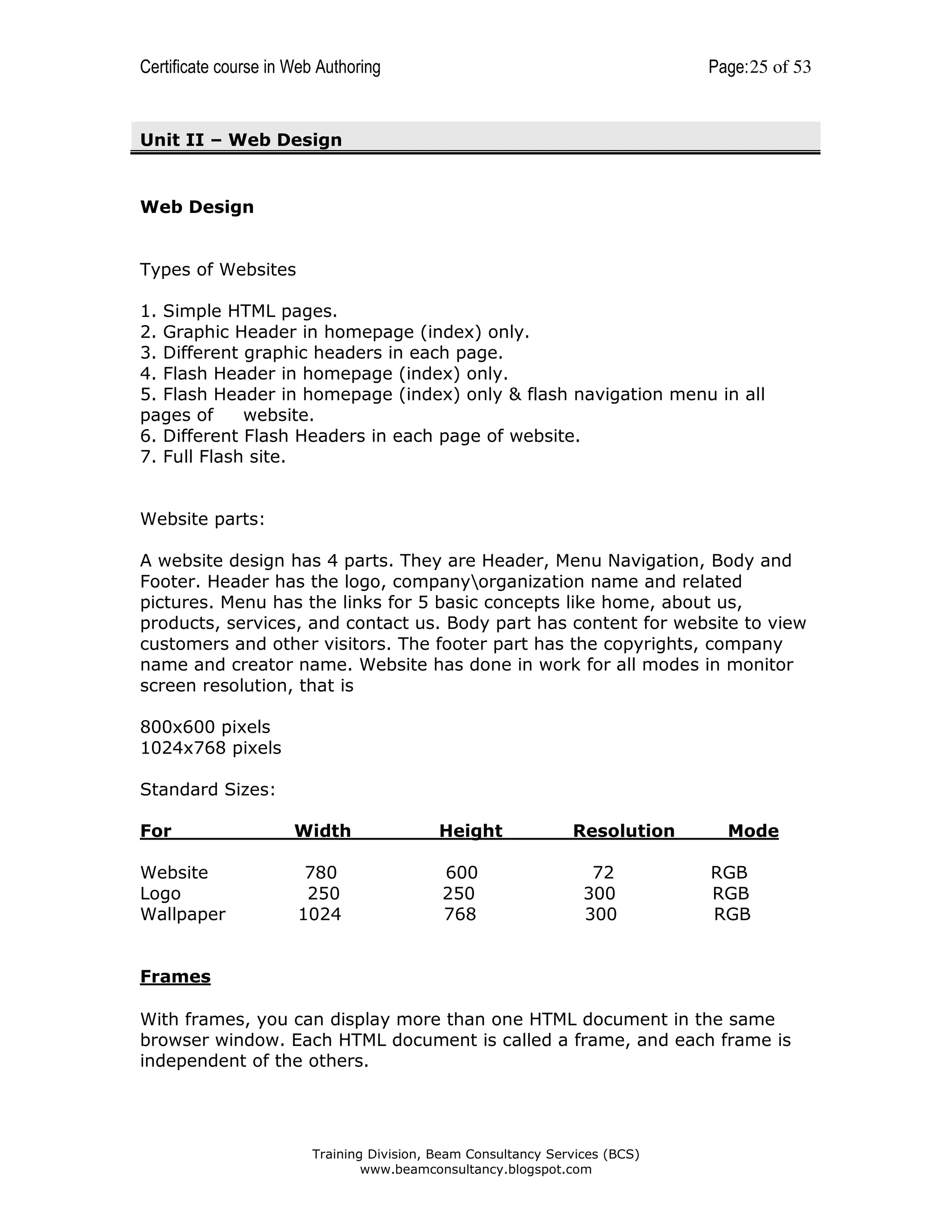 Certificate course in Web Authoring

Page: 25 of 53

Unit II – Web Design

Web Design

Types of Websites
1. Simple HTML pages.
2. Graphic Header in homepage (index) only.
3. Different graphic headers in each page.
4. Flash Header in homepage (index) only.
5. Flash Header in homepage (index) only & flash navigation menu in all
pages of
website.
6. Different Flash Headers in each page of website.
7. Full Flash site.

Website parts:
A website design has 4 parts. They are Header, Menu Navigation, Body and
Footer. Header has the logo, companyorganization name and related
pictures. Menu has the links for 5 basic concepts like home, about us,
products, services, and contact us. Body part has content for website to view
customers and other visitors. The footer part has the copyrights, company
name and creator name. Website has done in work for all modes in monitor
screen resolution, that is
800x600 pixels
1024x768 pixels
Standard Sizes:
For

Width

Height

Website
Logo
Wallpaper

780
250
1024

600
250
768

Resolution
72
300
300

Mode
RGB
RGB
RGB

Frames
With frames, you can display more than one HTML document in the same
browser window. Each HTML document is called a frame, and each frame is
independent of the others.

Training Division, Beam Consultancy Services (BCS)
www.beamconsultancy.blogspot.com

 