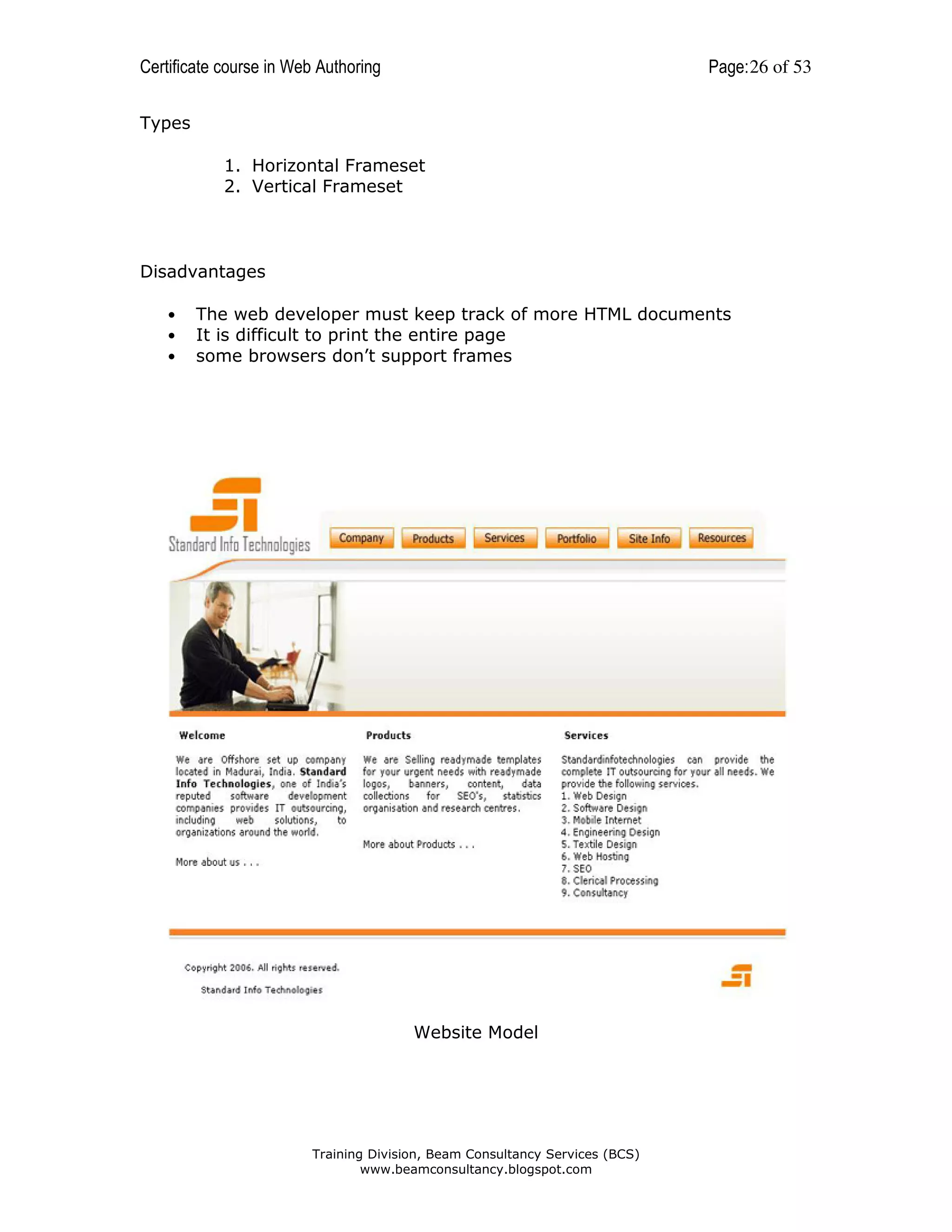 Certificate course in Web Authoring

Page: 26 of 53

Types
1. Horizontal Frameset
2. Vertical Frameset

Disadvantages
•
•
•

The web developer must keep track of more HTML documents
It is difficult to print the entire page
some browsers don’t support frames

Website Model

Training Division, Beam Consultancy Services (BCS)
www.beamconsultancy.blogspot.com

 