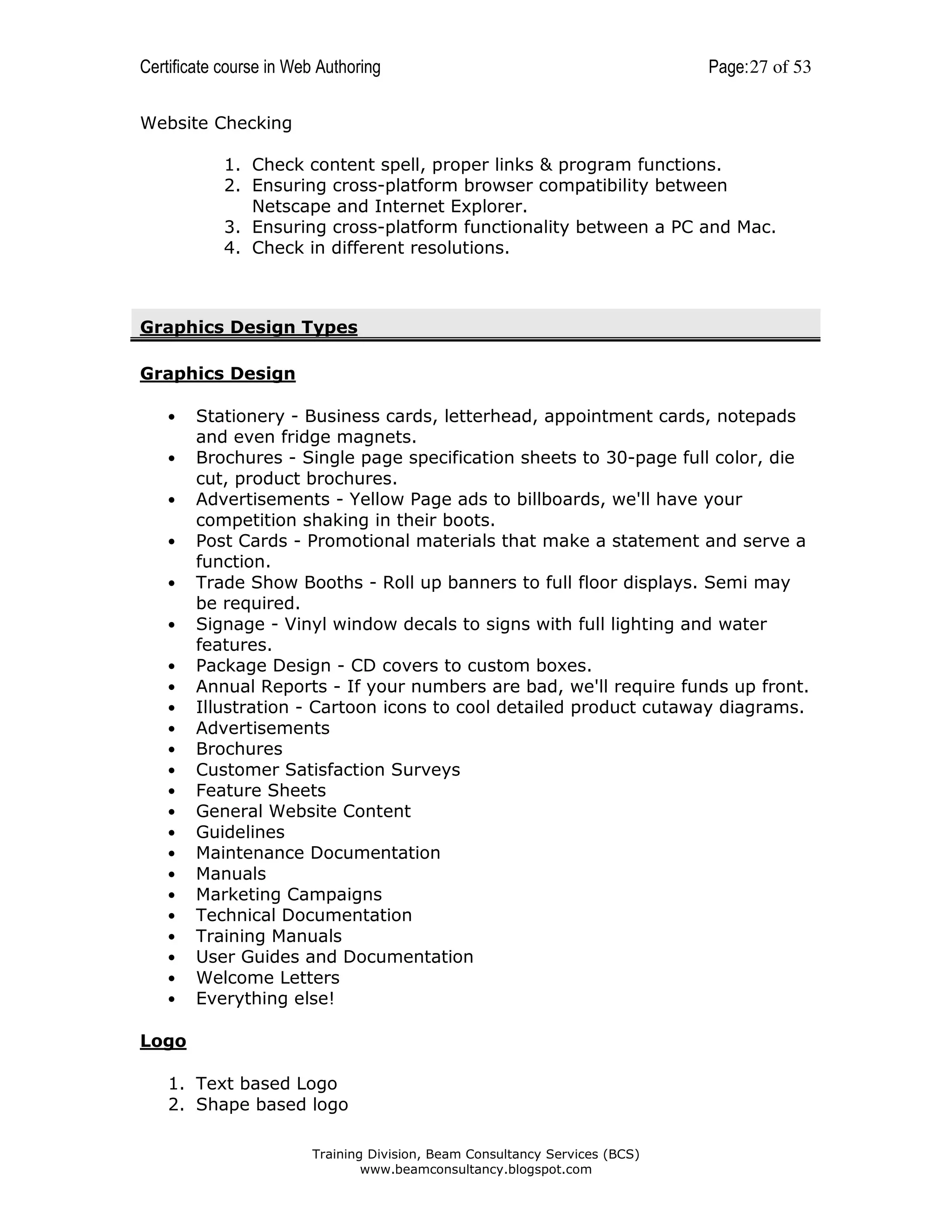 Certificate course in Web Authoring

Page: 27 of 53

Website Checking
1. Check content spell, proper links & program functions.
2. Ensuring cross-platform browser compatibility between
Netscape and Internet Explorer.
3. Ensuring cross-platform functionality between a PC and Mac.
4. Check in different resolutions.

Graphics Design Types
Graphics Design
•
•
•
•
•
•
•
•
•
•
•
•
•
•
•
•
•
•
•
•
•
•
•

Stationery - Business cards, letterhead, appointment cards, notepads
and even fridge magnets.
Brochures - Single page specification sheets to 30-page full color, die
cut, product brochures.
Advertisements - Yellow Page ads to billboards, we'll have your
competition shaking in their boots.
Post Cards - Promotional materials that make a statement and serve a
function.
Trade Show Booths - Roll up banners to full floor displays. Semi may
be required.
Signage - Vinyl window decals to signs with full lighting and water
features.
Package Design - CD covers to custom boxes.
Annual Reports - If your numbers are bad, we'll require funds up front.
Illustration - Cartoon icons to cool detailed product cutaway diagrams.
Advertisements
Brochures
Customer Satisfaction Surveys
Feature Sheets
General Website Content
Guidelines
Maintenance Documentation
Manuals
Marketing Campaigns
Technical Documentation
Training Manuals
User Guides and Documentation
Welcome Letters
Everything else!

Logo
1. Text based Logo
2. Shape based logo
Training Division, Beam Consultancy Services (BCS)
www.beamconsultancy.blogspot.com

 